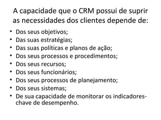 A capacidade que o CRM possui de suprir
    as necessidades dos clientes depende de:
•   Dos seus objetivos;
•   Das suas estratégias;
•   Das suas políticas e planos de ação;
•   Dos seus processos e procedimentos;
•   Dos seus recursos;
•   Dos seus funcionários;
•   Dos seus processos de planejamento;
•   Dos seus sistemas;
•   De sua capacidade de monitorar os indicadores-
    chave de desempenho.
 