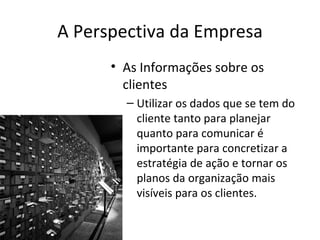 A Perspectiva da Empresa
      • As Informações sobre os
        clientes
        – Utilizar os dados que se tem do
          cliente tanto para planejar
          quanto para comunicar é
          importante para concretizar a
          estratégia de ação e tornar os
          planos da organização mais
          visíveis para os clientes.
 