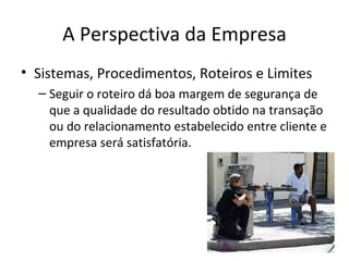 A Perspectiva da Empresa
• Sistemas, Procedimentos, Roteiros e Limites
  – Seguir o roteiro dá boa margem de segurança de
    que a qualidade do resultado obtido na transação
    ou do relacionamento estabelecido entre cliente e
    empresa será satisfatória.
 
