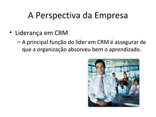 A Perspectiva da Empresa
• Liderança em CRM
  – A principal função do líder em CRM é assegurar de
    que a organização absorveu bem o aprendizado.
 