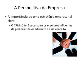 A Perspectiva da Empresa
• A importância de uma estratégia empresarial
  clara
  – O CRM só terá sucesso se os membros influentes
    da gerência sênior aderirem a esse conceito.
 