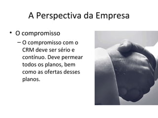 A Perspectiva da Empresa
• O compromisso
  – O compromisso com o
    CRM deve ser sério e
    contínuo. Deve permear
    todos os planos, bem
    como as ofertas desses
    planos.
 