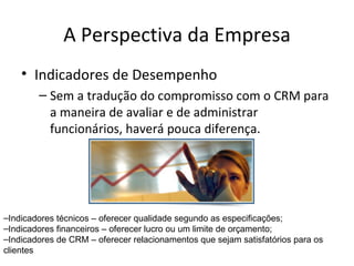 A Perspectiva da Empresa
    • Indicadores de Desempenho
        – Sem a tradução do compromisso com o CRM para
          a maneira de avaliar e de administrar
          funcionários, haverá pouca diferença.




–Indicadores técnicos – oferecer qualidade segundo as especificações;
–Indicadores financeiros – oferecer lucro ou um limite de orçamento;
–Indicadores de CRM – oferecer relacionamentos que sejam satisfatórios para os
clientes
 