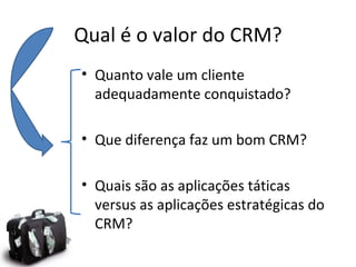Qual é o valor do CRM?
• Quanto vale um cliente
  adequadamente conquistado?

• Que diferença faz um bom CRM?

• Quais são as aplicações táticas
  versus as aplicações estratégicas do
  CRM?
 