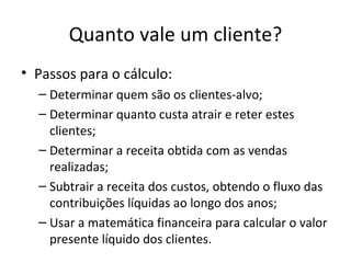 Quanto vale um cliente?
• Passos para o cálculo:
  – Determinar quem são os clientes-alvo;
  – Determinar quanto custa atrair e reter estes
    clientes;
  – Determinar a receita obtida com as vendas
    realizadas;
  – Subtrair a receita dos custos, obtendo o fluxo das
    contribuições líquidas ao longo dos anos;
  – Usar a matemática financeira para calcular o valor
    presente líquido dos clientes.
 