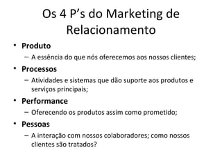 Os 4 P’s do Marketing de
           Relacionamento
• Produto
  – A essência do que nós oferecemos aos nossos clientes;
• Processos
  – Atividades e sistemas que dão suporte aos produtos e
    serviços principais;
• Performance
  – Oferecendo os produtos assim como prometido;
• Pessoas
  – A interação com nossos colaboradores; como nossos
    clientes são tratados?
 