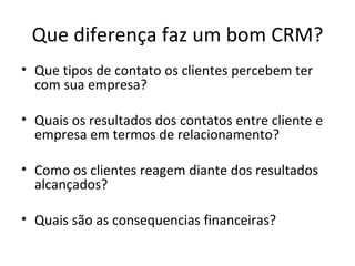 Que diferença faz um bom CRM?
• Que tipos de contato os clientes percebem ter
  com sua empresa?

• Quais os resultados dos contatos entre cliente e
  empresa em termos de relacionamento?

• Como os clientes reagem diante dos resultados
  alcançados?

• Quais são as consequencias financeiras?
 