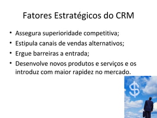 Fatores Estratégicos do CRM
•   Assegura superioridade competitiva;
•   Estipula canais de vendas alternativos;
•   Ergue barreiras a entrada;
•   Desenvolve novos produtos e serviços e os
    introduz com maior rapidez no mercado.
 