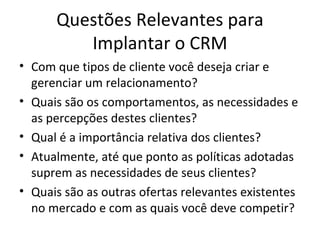 Questões Relevantes para
         Implantar o CRM
• Com que tipos de cliente você deseja criar e
  gerenciar um relacionamento?
• Quais são os comportamentos, as necessidades e
  as percepções destes clientes?
• Qual é a importância relativa dos clientes?
• Atualmente, até que ponto as políticas adotadas
  suprem as necessidades de seus clientes?
• Quais são as outras ofertas relevantes existentes
  no mercado e com as quais você deve competir?
 