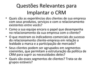 Questões Relevantes para
          Implantar o CRM
• Quais são as experiências dos clientes de sua empresa
  com seus produtos, serviços e com o relacionamento
  existentes entre vocês?
• Como a sua equipe encara o papel que desempenha
  no relacionamento da sua empresa com o cliente?
• O que mostram os indicadores comerciais do sucesso
  do relacionamento cliente-empresa em relação a
  lealdade a marca e a participação de mercado?
• Seus clientes podem ser agrupados em segmentos
  coerentes, que permitam a estruturação da política de
  CRM para suprir as necessidades deles?
• Quais são esses segmentos de clientes? Trata-se de
  grupos estáveis?
 