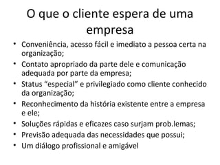 O que o cliente espera de uma
              empresa
• Conveniência, acesso fácil e imediato a pessoa certa na
  organização;
• Contato apropriado da parte dele e comunicação
  adequada por parte da empresa;
• Status “especial” e privilegiado como cliente conhecido
  da organização;
• Reconhecimento da história existente entre a empresa
  e ele;
• Soluções rápidas e eficazes caso surjam prob.lemas;
• Previsão adequada das necessidades que possui;
• Um diálogo profissional e amigável
 