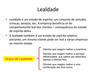 Lealdade
• Lealdade é um estado de espírito, um conjunto de atitudes,
  crenças, desejos, etc. A empresa beneficia-se do
  comportamento leal dos clientes – consequência do estado
  de espírito deles.
• A lealdade também é um estado de espírito relativo,
  portanto, um mesmo cliente pode ser leal a várias empresas
  ao mesmo tempo
                           Clientes que reagem melhor a incentivos
                           Clientes que reagem melhor a serviços
                           diferenciados, que sabem ser oferecidos
Graus de Lealdade          apenas a clientes fiéis
                           Clientes que reagem melhor a uma
                           combinação dos dois acima
 