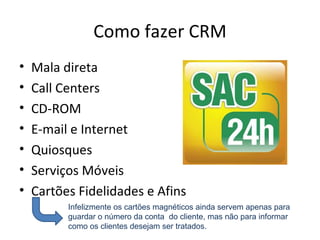 Como fazer CRM
•   Mala direta
•   Call Centers
•   CD-ROM
•   E-mail e Internet
•   Quiosques
•   Serviços Móveis
•   Cartões Fidelidades e Afins
          Infelizmente os cartões magnéticos ainda servem apenas para
          guardar o número da conta do cliente, mas não para informar
          como os clientes desejam ser tratados.
 
