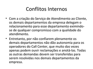 Conflitos Internos
• Com a criação do Serviço de Atendimento ao Cliente,
  os demais departamentos da empresa delegam o
  relacionamento para esse departamento eximindo-
  se de qualquer compromisso com a qualidade do
  atendimento.
• Entretanto, por não confiarem plenamente os
  demais departamentos não dão autonomia para os
  operadores do Call Center, que muito das vezes
  apenas podem ouvir reclamações e anotá-las. Todas
  as outras demandas devem ser transferidas para
  serem resolvidas nos demais departamentos da
  empresa.
 