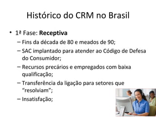 Histórico do CRM no Brasil
• 1ª Fase: Receptiva
  – Fins da década de 80 e meados de 90;
  – SAC implantado para atender ao Código de Defesa
    do Consumidor;
  – Recursos precários e empregados com baixa
    qualificação;
  – Transferência da ligação para setores que
    “resolviam”;
  – Insatisfação;
 