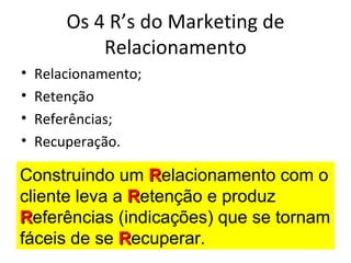 Os 4 R’s do Marketing de
            Relacionamento
•   Relacionamento;
•   Retenção
•   Referências;
•   Recuperação.

Construindo um Relacionamento com o
cliente leva a Retenção e produz
Referências (indicações) que se tornam
fáceis de se Recuperar.
 