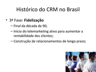 Histórico do CRM no Brasil
• 3ª Fase: Fidelização
  – Final da década de 90;
  – Início do telemarketing ativo para aumentar a
    rentabilidade dos clientes;
  – Construção de relacionamentos de longo prazo;
 