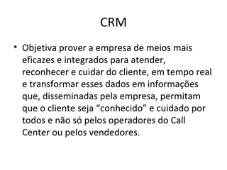 CRM
• Objetiva prover a empresa de meios mais
  eficazes e integrados para atender,
  reconhecer e cuidar do cliente, em tempo real
  e transformar esses dados em informações
  que, disseminadas pela empresa, permitam
  que o cliente seja “conhecido” e cuidado por
  todos e não só pelos operadores do Call
  Center ou pelos vendedores.
 