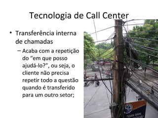 Tecnologia de Call Center
• Transferência interna
  de chamadas
  – Acaba com a repetição
    do “em que posso
    ajudá-lo?”, ou seja, o
    cliente não precisa
    repetir todo a questão
    quando é transferido
    para um outro setor;
 