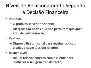 Níveis de Relacionamento Segundo
        a Decisão Financeira
• Impessoal
   – O produto se vende sozinho;
   – Margens tão baixas que não permitem qualquer
     grau de customização.
• Reativo
   – Disponibiliza um canal para receber críticas,
     elogios e sugestões dos clientes;
• Responsável
   – Há um relacionamento com o cliente para
     conhecer o seu grau de satisfação;
 