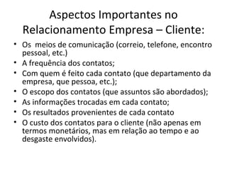 Aspectos Importantes no
  Relacionamento Empresa – Cliente:
• Os meios de comunicação (correio, telefone, encontro
  pessoal, etc.)
• A frequência dos contatos;
• Com quem é feito cada contato (que departamento da
  empresa, que pessoa, etc.);
• O escopo dos contatos (que assuntos são abordados);
• As informações trocadas em cada contato;
• Os resultados provenientes de cada contato
• O custo dos contatos para o cliente (não apenas em
  termos monetários, mas em relação ao tempo e ao
  desgaste envolvidos).
 