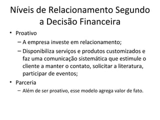Níveis de Relacionamento Segundo
        a Decisão Financeira
• Proativo
   – A empresa investe em relacionamento;
   – Disponibiliza serviços e produtos customizados e
     faz uma comunicação sistemática que estimule o
     cliente a manter o contato, solicitar a literatura,
     participar de eventos;
• Parceria
   – Além de ser proativo, esse modelo agrega valor de fato.
 