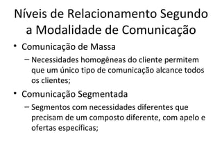 Níveis de Relacionamento Segundo
  a Modalidade de Comunicação
• Comunicação de Massa
  – Necessidades homogêneas do cliente permitem
    que um único tipo de comunicação alcance todos
    os clientes;
• Comunicação Segmentada
  – Segmentos com necessidades diferentes que
    precisam de um composto diferente, com apelo e
    ofertas específicas;
 