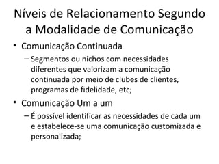 Níveis de Relacionamento Segundo
  a Modalidade de Comunicação
• Comunicação Continuada
  – Segmentos ou nichos com necessidades
    diferentes que valorizam a comunicação
    continuada por meio de clubes de clientes,
    programas de fidelidade, etc;
• Comunicação Um a um
  – É possível identificar as necessidades de cada um
    e estabelece-se uma comunicação customizada e
    personalizada;
 