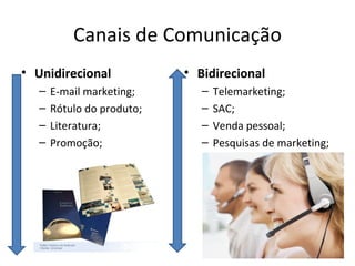 Canais de Comunicação
• Unidirecional            • Bidirecional
  –   E-mail marketing;       –   Telemarketing;
  –   Rótulo do produto;      –   SAC;
  –   Literatura;             –   Venda pessoal;
  –   Promoção;               –   Pesquisas de marketing;
 