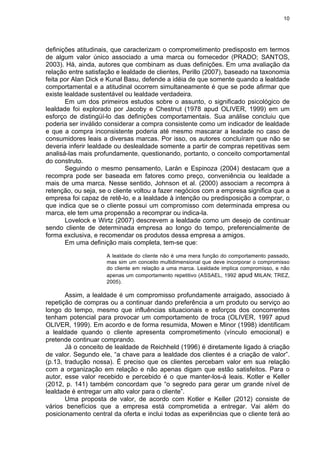 10
definições atitudinais, que caracterizam o comprometimento predisposto em termos
de algum valor único associado a uma marca ou fornecedor (PRADO; SANTOS,
2003). Há, ainda, autores que combinam as duas definições. Em uma avaliação da
relação entre satisfação e lealdade de clientes, Perillo (2007), baseado na taxonomia
feita por Alan Dick e Kunal Basu, defende a idéia de que somente quando a lealdade
comportamental e a atitudinal ocorrem simultaneamente é que se pode afirmar que
existe lealdade sustentável ou lealdade verdadeira.
Em um dos primeiros estudos sobre o assunto, o significado psicológico de
lealdade foi explorado por Jacoby e Chestnut (1978 apud OLIVER, 1999) em um
esforço de distingüí-lo das definições comportamentais. Sua análise concluiu que
poderia ser inválido considerar a compra consistente como um indicador de lealdade
e que a compra inconsistente poderia até mesmo mascarar a leadade no caso de
consumidores leais a diversas marcas. Por isso, os autores concluíram que não se
deveria inferir lealdade ou deslealdade somente a partir de compras repetitivas sem
analisá-las mais profundamente, questionando, portanto, o conceito comportamental
do construto.
Seguindo o mesmo pensamento, Larán e Espinoza (2004) destacam que a
recompra pode ser baseada em fatores como preço, conveniência ou lealdade a
mais de uma marca. Nesse sentido, Johnson et al. (2000) associam a recompra à
retenção, ou seja, se o cliente voltou a fazer negócios com a empresa significa que a
empresa foi capaz de retê-lo, e a lealdade à intenção ou predisposição a comprar, o
que indica que se o cliente possui um compromisso com determinada empresa ou
marca, ele tem uma propensão a recomprar ou indica-la.
Lovelock e Wirtz (2007) descrevem a lealdade como um desejo de continuar
sendo cliente de determinada empresa ao longo do tempo, preferencialmente de
forma exclusiva, e recomendar os produtos dessa empresa a amigos.
Em uma definição mais completa, tem-se que:
A lealdade do cliente não é uma mera função do comportamento passado,
mas sim um conceito multidimensional que deve incorporar o compromisso
do cliente em relação a uma marca. Lealdade implica compromisso, e não
apenas um comportamento repetitivo (ASSAEL, 1992 apud MILAN; TREZ,
2005).
Assim, a lealdade é um compromisso profundamente arraigado, associado à
repetição de compras ou a continuar dando preferência a um produto ou serviço ao
longo do tempo, mesmo que influências situacionais e esforços dos concorrentes
tenham potencial para provocar um comportamento de troca (OLIVER, 1997 apud
OLIVER, 1999). Em acordo e de forma resumida, Mowen e Minor (1998) identificam
a lealdade quando o cliente apresenta comprometimento (vínculo emocional) e
pretende continuar comprando.
Já o conceito de lealdade de Reichheld (1996) é diretamente ligado à criação
de valor. Segundo ele, “a chave para a lealdade dos clientes é a criação de valor”.
(p.13, tradução nossa). É preciso que os clientes percebam valor em sua relação
com a organização em relação e não apenas digam que estão satisfeitos. Para o
autor, esse valor recebido e percebido é o que manter-los-á leais. Kotler e Keller
(2012, p. 141) também concordam que “o segredo para gerar um grande nível de
lealdade é entregar um alto valor para o cliente”.
Uma proposta de valor, de acordo com Kotler e Keller (2012) consiste de
vários benefícios que a empresa está comprometida a entregar. Vai além do
posicionamento central da oferta e inclui todas as experiências que o cliente terá ao
 
