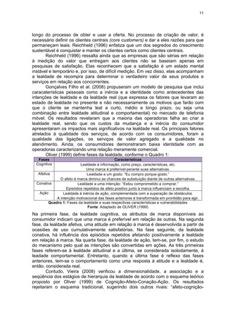 11
longo do processo de obter e usar a oferta. No processo de criação de valor, é
necessário definir os clientes centrais (core customers) e dar a eles razões para que
permaneçam leais. Reichheld (1996) enfatiza que um dos segredos do crescimento
sustentável é conquistar e manter os clientes certos como clientes centrais.
Reichheld (1996) ressalta ainda que as empresas que são sérias em relação
à medição do valor que entregam aos clientes não se baseiam apenas em
pesquisas de satisfação. Elas reconhecem que a satisfação é um estado mental
instável e temporário e, por isso, de difícil medição. Em vez disso, elas acompanham
a lealdade de recompra para determinar o verdadeiro valor de seus produtos e
serviços em relação aos concorrentes.
Gonçalves Filho et al. (2008) propuseram um modelo de pesquisa que inclui
caracaterísticas pessoais como a inércia e a identidade como antecedentes das
intenções de lealdade e da lealdade real (que expressa os fatores que levaram ao
estado de lealdade no presente e não necessariamente os motivos que farão com
que o cliente se mantenha leal a curto, médio e longo prazo, ou seja uma
combinação entre lealdade atitudinal e comportamental) no mercado de telefonia
móvel. Os resultados revelaram que a maioria das operadoras falha ao criar a
lealdade real, sendo que os custos da mudança e a inércia do consumidor
apresentaram os impactos mais significativos na lealdade real. Os principais fatores
atrelados à qualidade dos serviços, de acordo com os consumidores, foram a
qualidade das ligações, os serviços de valor agregado e a qualidade no
atendimento. Ainda, os consumidores demonstraram baixa identidade com as
operadoras caracterizando uma relação meramente comercial.
Oliver (1999) define fases da lealdade, conforme o Quadro 1:
Fases Características
Cognitiva Lealdade à informação, como preço, características, etc.
Uma marca é preferível perante suas alternativas.
Afetiva Lealdade a um gosto: “Eu compro porque gosto.”
O afeto à marca diminui as chances de substiuição diante de outras alternativas.
Conativa Lealdade a uma intenção: “Estou comprometido a comprar.”
Episódios repetidos de afeto positivo junto à marca influenciam a escolha.
Ação Lealdade à inércia de ação, complementada com a superação de obstáculos.
A intenção motivacional das fases anteriores é transformada em prontidão para agir.
Quadro 1: Fases da lealdade e suas respectivas características e vulnerabilidades
Fonte: Adaptado de OLIVER (1999)
Na primeira fase, da lealdade cognitiva, os atributos de marca disponíveis ao
consumidor indicam que uma marca é preferível em relação às outras. Na segunda
fase, da lealdade afetiva, uma atitude em relação à marca é desenvolvida a partir de
ocasiões de uso cumulativamente satisfatórias. Na fase seguinte, da lealdade
conativa, há influência dos episódios repetidos afetando positivamente a lealdade
em relação à marca. Na quarta fase, da lealdade de ação, tem-se, por fim, o estudo
do mecanismo pelo qual as intenções são convertidas em ações. As três primeiras
fases referem-se à lealdade atitudinal e a última, se considerada isolodamente, à
leadade comportamental. Entretanto, quando a última fase é reflexo das fases
anteriores, tem-se o comportamento como uma resposta à atitude e a lealdade é,
então, considerada real.
Contudo, Vieira (2008) verificou a dimensionalidade, a associação e a
seqüência dos estágios de hierarquia da lealdade de acordo com o esquema teórico
proposto por Oliver (1999) de Cognição-Afeto-Conação-Ação. Os resultados
rejeitaram o esquema tradicional, sugerindo dois outros rivais: “afeto-cognição-
 