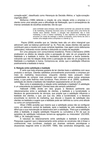 12
conação-ação”, classificado como Hierarquia da Decisão Afetiva, e “ação-conação-
cognição-afeto”.
McKenna (1999) defende a criação de uma relação entre a empresa e o
cliente como uma solução para a dificuldade de fidelização, que é conseqüência da
imensa variedade de escolhas existentes. Ele diz que
para combater essa ameaça, elas podem aumentar seu pessoal de vendas
e de marketing, lançando recursos caros no mercado como uma forma de
manter seus clientes. Porém, a solução real obviamente não é mais
marketing, e sim o melhor marketing. E isso significa um marketing que
encontra um modo de interagir o cliente à empresa, como forma de criar e
manter uma relação entre a empresa e o cliente (p. 4).
Payne (2006) acredita que os “clientes leais são um ativo intangível que
adicionam valor ao balanço patrimonial” (p. 9). Para ele, esses clientes não apenas
contribuem para a receita com suas compras repetidas, mas agem como defensores
(advocates), indicando novos clientes e reduzindo os custos de aquisição.
Em uma pesquisa com consumidores brasileiros, Flores e Damacena (2008)
analisaram os efeitos da relação entre a percepção de valor de um programa de
fidelidade e a lealdade à marca. Os resultados confrontaram a teoria existente,
indicando que não há relação direta entre a percepção de valor de um programa de
fidelidade e a lealdade à marca. Comprovou-se, ainda, que a satisfação influencia
positivamente a lealdade à marca.
4. Relação entre satisfação e lealdade
É certo que toda empresa gostaria de ter clientes leais e satisfeitos com seus
produtos e serviços. Clientes satisfeitos provavelmente promoverão a empresa por
meio do marketing boca-a-boca, enquanto clientes leais possuem maior
probabilidade de comprar mais produtos sem visitarem várias outras empresas
antes, o que pode fazê-los mais lucrativos. Para Johnson et al. (2000), qualidade,
satisfação de cliente e lealdade não trabalham separadamente um do outro.
Mas como é estabelecida a relação entre satisfação e lealdade? A satisfação
é um antecedente da lealdade? Clientes leais são sempre satisfeitos?
Hallowell (1996) divide em dois grupos a literatura pertinente aos
relacionamentos entre a satisfação de clientes, a lealdade e a lucratividade: a
literatura de gerenciamento de serviços, que propõe que a satisfação influencia a
lealdade dos clientes, o que, por sua vez, afeta a lucratividade; e a literatura
encontrada no domínio do marketing, que discute o impacto da satisfação dos
clientes na lealdade e sugere que a lealdade pode ser definida ou como uma atitude
ou como um comportamento.
Oliver (1999) acredita que mesmo que a satisfação possa não se configurar
como um elemento central da lealdade, após a lealdade ter sido estabelecida, é
difícil que a sua manutenção se desenvolva sem a satisfação. “Para que a satisfação
afete a lealdade, é exigida satisfação frequente ou cumulativa a fim de que os
episódios de satisfação individuais tornem-se agregados ou misturados” (OLIVER,
1999, p. 34, tradução nossa).
A natureza do relacionamento entre satisfação e lealdade é complexa.
Pesquisas sugerem que o relacionamento entre ambos os construtos não é linear e
unidirecional, mas curvilinear, mediado por diversas variáveis psicológicas e
situacionais reagindo entre si (OLIVER, 1999). São construtos divergentes, cujo
 
