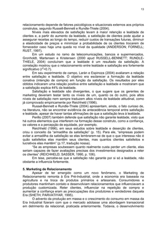 13
relacionamento depende de fatores psicológicos e situacionais externos aos próprios
construtos, segundo Russell-Bennett e Rundle-Thiele (2004).
Níveis mais elevados de satisfação levam à maior retenção e lealdade de
clientes e, a partir do aumento da lealdade, a satisfação de clientes pode ajudar a
assegurar receitas ao longo do tempo, reduzir custos de transações futuras, diminuir
a elasticidade de preços e minimizar a probabilidade de os clientes trocarem de
fornecedor caso haja uma queda no nível da qualidade (ANDERSON; FORNELL;
RUST, 1997).
Em um estudo no ramo de telecomunicações, bancos e supermercados,
Gronholdt, Martensen e Kristensen (2000 apud RUSSELL-BENNETT; RUNDLE-
THIELE, 2004) concluíram que a lealdade é um resultado da satisfação. A
correlação mostrou que o relacionamento entre lealdade e satisfação era fortemente
significativo (r2
=0.7).
Em seu experimento de campo, Larán e Espinoza (2004) avaliaram a relação
entre satisfação e lealdade. O objetivo era esclarecer a formação da lealdade
conativa (intenção de compra) em função da satisfação. Os resultados por eles
obtidos indicaram uma relação positiva entre satisfação e lealdade e mostraram que
a satisfação explica 44% da lealdade.
Satisfação e lealdade são divergentes, o que sugere que os gerentes de
marketing deveriam testar tanto os níveis de um, quanto os do outro, pois altos
níveis de satisfação nem sempre traduzem altos níveis de lealdade atitudinal, como
já comprovado empiricamente por Reichheld (1996).
Russel-Bennett e Rundle-Thiele (2004) apresentam, ainda, o fato curioso de,
na literatura, não se encontrar evidência de antecedência temporal entre satisfação
e lealdade, apesar de haver tantas afirmações de que a satisfação leva à lealdade.
Perillo (2007) também defende que satisfação não garante lealdade, visto que
há outros elementos que interferem na formação desse construto, como a confiança,
os valores e a percepção de equidade, por exemplo.
Reichheld (1996), em seus estudos sobre lealdade e deserção de clientes,
criou o conceito da “armadilha da satisfação” (p. 15). Para ele, “empresas podem
evitar a armadilha da satisfação se elas lembrarem-se de que o que interessa não é
quão satisfeitos elas mantêm seus clientes, mas quantos clientes satisfeitos e
lucrativos elas mantêm” (p.17, tradução nossa).
“Se as empresas soubessem quanto realmente custa perder um cliente, elas
seriam capazes de fazer avaliações precisas dos investimentos designados a reter
os clientes” (REICHHELD; SASSER, 1990, p. 106).
Em tese, percebe-se que a satisfação não garante por si só a lealdade, não
obstante a influencia fortemente.
5. Marketing de Relacionamento
Apesar de ter emergido como um novo fenômeno, o Marketing de
Relacionamento remonta à Era Pré-Industrial, onde a economia era baseada na
agricultura e na troca de produtos primários e artesanais. Consumidores e
produtores mantinham contato e desenvolviam relacionamentos que influenciavam a
produção customizada. Reter clientes, influenciar na repetição de compra e
aumentar a confiança eram as preocupações dos produtores e vendedores daquela
Era (SHETH; PARVATIYAR, 1995).
O advento da produção em massa e o crescimento do consumo em massa da
Era Industrial fizeram com que o mercado adotasse uma abordagem transacional
em detrimento da relacional, praticada anteriormente. Todavia, o desenvolvimento
 