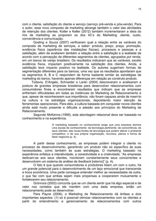 15
com o cliente, satisfação do cliente e serviço (serviço pré-venda e pós-venda). Para
o autor, esse novo composto de marketing abrange também o valor das atividades
de retenção dos clientes. Kotler e Keller (2012) também incrementaram a ideia do
mix de marketing ao proporem os dos 4C’s do Marketing: cliente, custo,
conveniência e comunicação.
Gosling e Souza (2007) verificaram qual a relação entre as variáveis do
composto de marketing de serviços, a saber: produto, preço, praça, promoção,
evidência física (aparência das instalações físicas), processos e pessoas e a
satisfação, além de avaliarem também a relação entre a satisfação e a lealdade de
acordo com a percepção de diferentes segmentos de clientes, agrupados por renda,
em um banco de varejo brasileiro. Os resultados indicaram que as variáveis, exceto
evidência física, impactam positivamente na satisfação dos clientes. Ainda, a
satisfação teve impacto positivo na lealdade. Os autores sugeriram formas de
segmentação diferentes para os bancos, uma vez que os resultados apontaram que
os segmentos A, B e C respondem de forma bastante similar às estratégias de
marketing do banco, havendo apenas diferenças em relação ao construto produto.
Todavia, D’Angelo, Schneider e Larán (2004) descreveram e analisaram a
postura de grandes empresas brasileiras para desenvolver relacionamentos com
consumidores finais e encontraram resultados que indicam que as empresas
enfrentam dificuldades em todas as instâncias do Marketing de Relacionamento e
que, apesar de reconhecerem sua importância, não foram capazes ainda de inseri-lo
na cultura e na estratégia organizacionais, depositando maior atenção às
ferramentas operacionais. Para eles, a cultura baseada em conquistar novos clientes
ainda está muito presente e dificulta a adesão aos princípios do Marketing de
Relacionamento.
Segundo McKenna (1999), esta abordagem relacional deve ser baseada no
conhecimento e na experiência.
O marketing baseado no conhecimento exige que uma empresa domine
uma escala de conhecimento: da tecnologia pertinente; da concorrência; de
seus clientes; das novas fontes de tecnologia que podem alterar o ambiente
competitivo; e de sua própria organização, recursos, planos e forma de
fazer negócios (p. 4).
A partir desse conhecimento, as empresas podem integrar o cliente no
processo de desenvolvimento, garantindo um produto não só específico às suas
necessidades, como também às suas estratégias. O marketing baseado na
experiência enfatiza a interatividade, a conectividade e a criatividade. “As empresas
dedicam-se aos seus clientes, monitoram constantemente seus concorrentes e
desenvolvem um sistema de análise de feedback [retorno]” (p. 4).
O fato é que quando consumidores e produtores lidam um com o outro, há
um grande potencial para o desenvolvimento de um laço emocional que transcende
a troca econômica. Uma parte consegue entender melhor as necessidades da outra,
o que faz com que ambas sejam mais propensas a cooperarem mutuamente e
fortalecerem seu relacionamento.
Grönroos (2003) concorda que se um cliente sentir que há algo especial e de
valor nos contatos que ele mantém com uma dada empresa, então um
relacionamento pode se desenvolver.
Para Payne (2006), o Marketing de Relacionamento dá ênfase a dois
importantes aspectos: (1) só é possível otimizar relacionamentos com os clientes a
partir do entendimento e gerenciamento de relacionamentos com outros
 