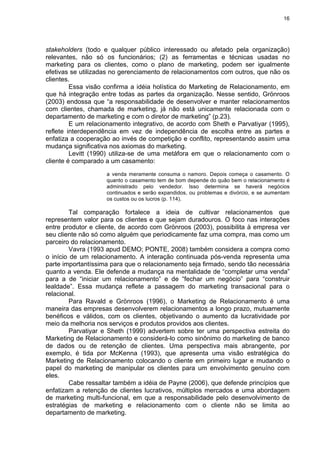 16
stakeholders (todo e qualquer público interessado ou afetado pela organização)
relevantes, não só os funcionários; (2) as ferramentas e técnicas usadas no
marketing para os clientes, como o plano de marketing, podem ser igualmente
efetivas se utilizadas no gerenciamento de relacionamentos com outros, que não os
clientes.
Essa visão confirma a idéia holística do Marketing de Relacionamento, em
que há integração entre todas as partes da organização. Nesse sentido, Grönroos
(2003) endossa que “a responsabilidade de desenvolver e manter relacionamentos
com clientes, chamada de marketing, já não está unicamente relacionada com o
departamento de marketing e com o diretor de marketing” (p.23).
E um relacionamento integrativo, de acordo com Sheth e Parvatiyar (1995),
reflete interdependência em vez de independência de escolha entre as partes e
enfatiza a cooperação ao invés de competição e conflito, representando assim uma
mudança significativa nos axiomas do marketing.
Levitt (1990) utiliza-se de uma metáfora em que o relacionamento com o
cliente é comparado a um casamento:
a venda meramente consuma o namoro. Depois começa o casamento. O
quanto o casamento tem de bom depende do quão bem o relacionamento é
administrado pelo vendedor. Isso determina se haverá negócios
continuados e serão expandidos, ou problemas e divórcio, e se aumentam
os custos ou os lucros (p. 114).
Tal comparação fortalece a ideia de cultivar relacionamentos que
representem valor para os clientes e que sejam duradouros. O foco nas interações
entre produtor e cliente, de acordo com Grönroos (2003), possibilita à empresa ver
seu cliente não só como alguém que periodicamente faz uma compra, mas como um
parceiro do relacionamento.
Vavra (1993 apud DEMO; PONTE, 2008) também considera a compra como
o início de um relacionamento. A interação continuada pós-venda representa uma
parte importantíssima para que o relacionamento seja firmado, sendo tão necessária
quanto a venda. Ele defende a mudança na mentalidade de “completar uma venda”
para a de “iniciar um relacionamento” e de “fechar um negócio” para “construir
lealdade”. Essa mudança reflete a passagem do marketing transacional para o
relacional.
Para Ravald e Grönroos (1996), o Marketing de Relacionamento é uma
maneira das empresas desenvolverem relacionamentos a longo prazo, mutuamente
benéficos e válidos, com os clientes, objetivando o aumento da lucratividade por
meio da melhoria nos serviços e produtos providos aos clientes.
Parvatiyar e Sheth (1999) advertem sobre ter uma perspectiva estreita do
Marketing de Relacionamento e considerá-lo como sinônimo do marketing de banco
de dados ou de retenção de clientes. Uma perspectiva mais abrangente, por
exemplo, é tida por McKenna (1993), que apresenta uma visão estratégica do
Marketing de Relacionamento colocando o cliente em primeiro lugar e mudando o
papel do marketing de manipular os clientes para um envolvimento genuíno com
eles.
Cabe ressaltar também a idéia de Payne (2006), que defende princípios que
enfatizam a retenção de clientes lucrativos, múltiplos mercados e uma abordagem
de marketing multi-funcional, em que a responsabilidade pelo desenvolvimento de
estratégias de marketing e relacionamento com o cliente não se limita ao
departamento de marketing.
 