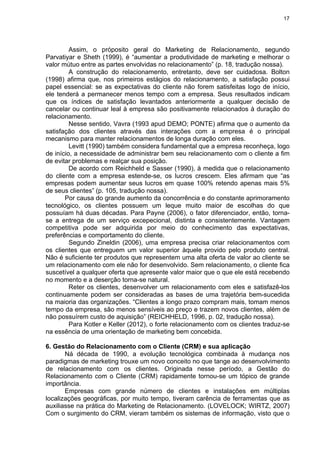 17
Assim, o próposito geral do Marketing de Relacionamento, segundo
Parvatiyar e Sheth (1999), é “aumentar a produtividade de marketing e melhorar o
valor mútuo entre as partes envolvidas no relacionamento” (p. 18, tradução nossa).
A construção do relacionamento, entretanto, deve ser cuidadosa. Bolton
(1998) afirma que, nos primeiros estágios do relacionamento, a satisfação possui
papel essencial: se as expectativas do cliente não forem satisfeitas logo de início,
ele tenderá a permanecer menos tempo com a empresa. Seus resultados indicam
que os índices de satisfação levantados anteriormente a qualquer decisão de
cancelar ou continuar leal à empresa são positivamente relacionados à duração do
relacionamento.
Nesse sentido, Vavra (1993 apud DEMO; PONTE) afirma que o aumento da
satisfação dos clientes através das interações com a empresa é o principal
mecanismo para manter relacionamentos de longa duração com eles.
Levitt (1990) também considera fundamental que a empresa reconheça, logo
de início, a necessidade de administrar bem seu relacionamento com o cliente a fim
de evitar problemas e realçar sua posição.
De acordo com Reichheld e Sasser (1990), à medida que o relacionamento
do cliente com a empresa estende-se, os lucros crescem. Eles afirmam que “as
empresas podem aumentar seus lucros em quase 100% retendo apenas mais 5%
de seus clientes” (p. 105, tradução nossa).
Por causa do grande aumento da concorrência e do constante aprimoramento
tecnológico, os clientes possuem um leque muito maior de escolhas do que
possuíam há duas décadas. Para Payne (2006), o fator diferenciador, então, torna-
se a entrega de um serviço excepecional, distinta e consistentemente. Vantagem
competitiva pode ser adquirida por meio do conhecimento das expectativas,
preferências e comportamento do cliente.
Segundo Zineldin (2006), uma empresa precisa criar relacionamentos com
os clientes que entreguem um valor superior àquele provido pelo produto central.
Não é suficiente ter produtos que representem uma alta oferta de valor ao cliente se
um relacionamento com ele não for desenvolvido. Sem relacionamento, o cliente fica
suscetível a qualquer oferta que apresente valor maior que o que ele está recebendo
no momento e a deserção torna-se natural.
Reter os clientes, desenvolver um relacionamento com eles e satisfazê-los
continuamente podem ser consideradas as bases de uma trajetória bem-sucedida
na maioria das organizações. “Clientes a longo prazo compram mais, tomam menos
tempo da empresa, são menos sensíveis ao preço e trazem novos clientes, além de
não possuírem custo de aquisição” (REICHHELD, 1996, p. 02, tradução nossa).
Para Kotler e Keller (2012), o forte relacionamento com os clientes traduz-se
na essência de uma orientação de marketing bem concebida.
6. Gestão do Relacionamento com o Cliente (CRM) e sua aplicação
Ná década de 1990, a evolução tecnológica combinada à mudança nos
paradigmas de marketing trouxe um novo conceito no que tange ao desenvolvimento
de relacionamento com os clientes. Originada nesse período, a Gestão do
Relacionamento com o Cliente (CRM) rapidamente tornou-se um tópico de grande
importância.
Empresas com grande número de clientes e instalações em múltiplas
localizações geográficas, por muito tempo, tiveram carência de ferramentas que as
auxiliasse na prática do Marketing de Relacionamento. (LOVELOCK; WIRTZ, 2007)
Com o surgimento do CRM, vieram também os sistemas de informação, visto que o
 