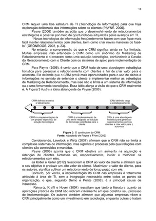 18
CRM requer uma boa estrutura de TI (Tecnologia de Informação) para que haja
exploração deliberada das informações sobre os clientes (PAYNE, 2006).
Payne (2006) também acredita que o desenvolvimento de relacionamentos
estratégicos é possível por meio de oportunidades adquiridas pelos avanços em TI.
“Novas tecnologias de informação freqüentemente fazem com que fique mais
fácil manter relacionamentos com clientes, bem como criar novas maneiras de fazê-
lo” (GRÖNROOS, 2003, p. 23).
No entanto, a compreensão do que o CRM significa ainda se faz limitada.
Muitas empresas não entendem o CRM como um sinônimo do Marketing de
Relacionamento e o encaram como uma solução tecnológica, confundindo a Gestão
do Relacionamento com o Cliente com os sistemas de apoio para implementação do
CRM.
Para Payne (2006), é certo que o CRM trata de uma abordagem estratégica
holística para gerenciar o relacionamento com clientes a fim de criar valor para o
acionista. Ele defende que o CRM provê mais oportunidades para o uso de dados e
informações no sentido de entender o cliente e implementar melhor as estratégias
de Marketing de Relacionamento, mas isso não o limita a um sistema de informação
ou a uma ferramenta tecnológica. Essa idéia alarga a visão do que o CRM realmente
é. A Figura 3 ilustra a ideia abrangente de Payne (2006):
Figura 3: O continuum do CRM
Fonte: Adaptado de Payne e Frow (2005)
Corroborando, Lovelock e Wirtz (2007) afirmam que o CRM não se limita a
complexos sistemas de informação, mas significa o processo pelo qual relações com
clientes são construídas e mantidas.
Payne (2006) aponta que o CRM objetiva um aumento na aquisição e
retenção de clientes lucrativos ao, respectivamente, iniciar e melhorar os
relacionamentos com eles.
Já Kotler e Keller (2012) relacionam o CRM ao valor do cliente e afirmam que
o seu objetivo é produzir um alto valor do cliente. Maximizar o valor do cliente, para
os autores, significa cultivar um relacionamento de longo prazo com ele.
Contudo, por vezes, a implementação do CRM nas empresas é totalmente
atribuída à área de TI, sem a integração necessária entre todas as partes da
organização, o que, segundo Demo e Ponte (2008), é a principal causa de
insucesso.
Reinartz, Krafft e Hoyer (2004) ressaltam que tanto a literatura quanto as
aplicações práticas do CRM não indicam claramente em que constitui seu processo
de implementação. Os autores também afirmam que algumas empresas vêem o
CRM principalmente como um investimento em tecnologia, enquanto outras o tratam
 