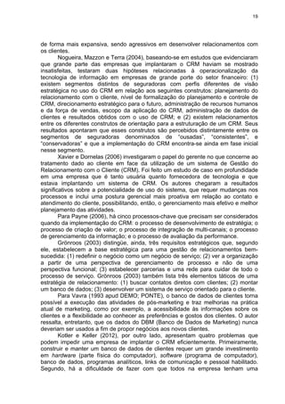 19
de forma mais expansiva, sendo agressivos em desenvolver relacionamentos com
os clientes.
Nogueira, Mazzon e Terra (2004), baseando-se em estudos que evidenciaram
que grande parte das empresas que implantaram o CRM haviam se mostrado
insatisfeitas, testaram duas hipóteses relacionadas à operacionalização da
tecnologia de informação em empresas de grande porte do setor financeiro: (1)
existem segmentos distintos de seguradoras com perfis diferentes de visão
estratégica no uso do CRM em relação aos seguintes construtos: planejamento do
relacionamento com o cliente, nível de formalização do planejamento e controle de
CRM, direcionamento estratégico para o futuro, administração de recursos humanos
e da força de vendas, escopo da aplicação do CRM, administração de dados de
clientes e resultados obtidos com o uso de CRM; e (2) existem relacionamentos
entre os diferentes construtos de orientação para a estruturação de um CRM. Seus
resultados apontaram que esses construtos são percebidos distintamente entre os
segmentos de seguradoras denominados de “ousadas”, “consistentes”, e
“conservadoras” e que a implementação do CRM encontra-se ainda em fase inicial
nesse segmento.
Xavier e Dornelas (2006) investigaram o papel do gerente no que concerne ao
tratamento dado ao cliente em face da utilização de um sistema de Gestão do
Relacionamento com o Cliente (CRM). Foi feito um estudo de caso em profundidade
em uma empresa que é tanto usuária quanto fornecedora de tecnologia e que
estava implantando um sistema de CRM. Os autores chegaram a resultados
significativos sobre a potencialidade de uso do sistema, que requer mudanças nos
processos e inclui uma postura gerencial mais proativa em relação ao contato e
atendimento do cliente, possibilitando, então, o gerenciamento mais efetivo e melhor
planejamento das atividades.
Para Payne (2006), há cinco processos-chave que precisam ser considerados
quando da implementação do CRM: o processo de desenvolvimento de estratégia; o
processo de criação de valor; o processo de integração de multi-canais; o processo
de gerenciamento da informação; e o processo de avaliação da performance.
Grönroos (2003) distingüe, ainda, três requisitos estratégicos que, segundo
ele, estabelecem a base estratégica para uma gestão de relacionamentos bem-
sucedida: (1) redefinir o negócio como um negócio de serviço; (2) ver a organização
a partir de uma perspectiva de gerenciamento de processo e não de uma
perspectiva funcional; (3) estabelecer parcerias e uma rede para cuidar de todo o
processo de serviço. Grönroos (2003) também lista três elementos táticos de uma
estratégia de relacionamento: (1) buscar contatos diretos com clientes; (2) montar
um banco de dados; (3) desenvolver um sistema de serviço orientado para o cliente.
Para Vavra (1993 apud DEMO; PONTE), o banco de dados de clientes torna
possível a execução das atividades de pós-marketing e traz melhorias na prática
atual de marketing, como por exemplo, a acessibilidade às informações sobre os
clientes e a flexibilidade ao conhecer as preferências e gostos dos clientes. O autor
ressalta, entretanto, que os dados do DBM (Banco de Dados de Marketing) nunca
deveriam ser usados a fim de propor negócios aos novos clientes.
Kotler e Keller (2012), por outro lado, apresentam quatro problemas que
podem impedir uma empresa de implantar o CRM eficientemente. Primeiramente,
construir e manter um banco de dados de clientes requer um grande investimento
em hardware (parte física do computador), software (programa de computador),
banco de dados, programas analíticos, links de comunicação e pessoal habilitado.
Segundo, há a dificuldade de fazer com que todos na empresa tenham uma
 