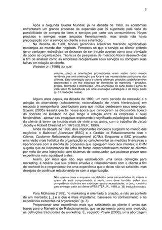 2
Após a Segunda Guerra Mundial, já na década de 1960, as economias
enfrentaram um grande processo de expansão que foi suportado pela volta da
possibilidade de compra de bens e serviços por parte dos consumidores. Novos
produtos e serviços eram lançados freneticamente, mas ainda não havia
preocupação com o serviço ao cliente e sua satisfação.
Na década de 1980, teorias gerenciais eclodiram trazendo significativas
mudanças ao mundo dos negócios. Percebeu-se que o serviço ao cliente poderia
gerar vantagem estratégica se deixasse de ser tratado apenas como uma atividade
de apoio às organizações. Técnicas de pesquisas de mercado foram desenvolvidas
a fim de analisar como as empresas recuperavam seus serviços ou corrigiam suas
falhas em relação ao cliente.
Webster Jr. (1988) diz que:
volume, preço e orientações promocionais eram vistas como menos
rentáveis que uma orientação que focava nas necessidades particulares dos
clientes. Esta orientação para o cliente ofereceu produtos cuidadosamente
desenhados e um mix integrado de elementos de marketing – produtos,
preços, promoção e distribuição. Uma orientação de curto prazo e ponto de
vista tático foi substituída por uma orientação estratégica e de longo prazo
(p. 31, tradução nossa).
Alguns anos depois, na década de 1990, um novo período de recessão e a
adoção do downsizing (achatamento, racionalização de níveis hierárquicos) em
resposta à reengenharia contribuíram para que muitos perdessem seus empregos.
Szwarc (2005) ressalta que foi nessa época que começaram as discussões acerca
do conceito de lealdade no que tange à relação entre as empresas e seus
funcionários - apesar das pesquisas explorando o significado psicológico da lealdade
do cliente já terem se iniciado mais de vinte anos antes, com o trabalho de Jacob
Jacoby e Robert Chestnut em 1978 (OLIVER, 1999).
Ainda na década de 1990, dois importantes conceitos surgiram no mundo dos
negócios: o Balanced Scorecard (BSC) e a Gestão de Relacionamento com o
Cliente, Customer Relationship Management, (CRM). Enquanto o BSC propunha
uma visão mais holística da organização ao complementar as medidas financeiras e
operacionais com a medida de processos que agreguem valor aos clientes, o CRM
sugeria que os funcionários de linha de frente compreendessem melhor os clientes
por meio de uma integração com sistemas de computador que pudesse prover uma
experiência mais agradável a eles.
Assim, por mais que não seja estabelecida uma única definição para
marketing, é notável que sua prática envolva o relacionamento com o cliente a fim
de conhecê-lo e proporcionar-lhe uma experiência que o deixe não só satisfeito, mas
desejoso de continuar relacionando-se com a organização.
Não apenas deve a empresa ser definida pelas necessidades do cliente a
quem ela está comprometida a servir, mas deve também definir sua
competência distintiva em satisfazer essas necessidades, o único caminho
para entregar valor ao cliente (WEBSTER JR., 1988, p. 36, tradução nossa).
Para McKenna (1999), “o marketing é orientado à criação, e não ao controle
de um mercado; [...] e o que é mais importante: baseia-se no conhecimento e na
experiência existentes na organização” (p. 3).
Proporcionar uma experiência mais que satisfatória ao cliente é umas das
bases para o Marketing de Relacionamento, que se apresenta como uma evolução
às definições tradicionais de marketing. É, segundo Payne (2006), uma abordagem
 