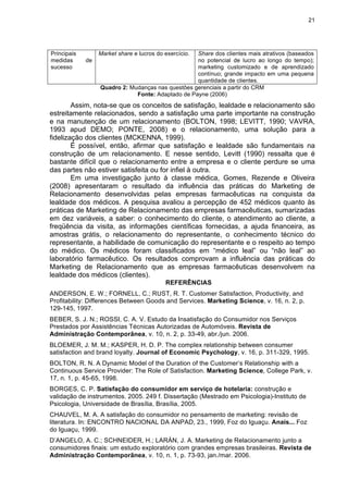 21
Principais
medidas de
sucesso
Market share e lucros do exercício. Share dos clientes mais atrativos (baseados
no potencial de lucro ao longo do tempo);
marketing customizado e de aprendizado
contínuo; grande impacto em uma pequena
quantidade de clientes.
Quadro 2: Mudanças nas questões gerenciais a partir do CRM
Fonte: Adaptado de Payne (2006)
Assim, nota-se que os conceitos de satisfação, lealdade e relacionamento são
estreitamente relacionados, sendo a satisfação uma parte importante na construção
e na manutenção de um relacionamento (BOLTON, 1998; LEVITT, 1990; VAVRA,
1993 apud DEMO; PONTE, 2008) e o relacionamento, uma solução para a
fidelização dos clientes (MCKENNA, 1999).
É possível, então, afirmar que satisfação e lealdade são fundamentais na
construção de um relacionamento. E nesse sentido, Levitt (1990) ressalta que é
bastante difícil que o relacionamento entre a empresa e o cliente perdure se uma
das partes não estiver satisfeita ou for infiel à outra.
Em uma investigação junto à classe médica, Gomes, Rezende e Oliveira
(2008) apresentaram o resultado da influência das práticas do Marketing de
Relacionamento desenvolvidas pelas empresas farmacêuticas na conquista da
lealdade dos médicos. A pesquisa avaliou a percepção de 452 médicos quanto às
práticas de Marketing de Relacionamento das empresas farmacêuticas, sumarizadas
em dez variáveis, a saber: o conhecimento do cliente, o atendimento ao cliente, a
freqüência da visita, as informações científicas fornecidas, a ajuda financeira, as
amostras grátis, o relacionamento do representante, o conhecimento técnico do
representante, a habilidade de comunicação do representante e o respeito ao tempo
do médico. Os médicos foram classificados em “médico leal” ou “não leal” ao
laboratório farmacêutico. Os resultados comprovam a influência das práticas do
Marketing de Relacionamento que as empresas farmacêuticas desenvolvem na
lealdade dos médicos (clientes).
REFERÊNCIAS
ANDERSON, E. W.; FORNELL, C.; RUST, R. T. Customer Satisfaction, Productivity, and
Profitability: Differences Between Goods and Services. Marketing Science, v. 16, n. 2, p.
129-145, 1997.
BEBER, S. J. N.; ROSSI, C. A. V. Estudo da Insatisfação do Consumidor nos Serviços
Prestados por Assistências Técnicas Autorizadas de Automóveis. Revista de
Administração Contemporânea, v. 10, n. 2, p. 33-49, abr./jun. 2006.
BLOEMER, J. M. M.; KASPER, H. D. P. The complex relationship between consumer
satisfaction and brand loyalty. Journal of Economic Psychology, v. 16, p. 311-329, 1995.
BOLTON, R. N. A Dynamic Model of the Duration of the Customer’s Relationship with a
Continuous Service Provider: The Role of Satisfaction. Marketing Science, College Park, v.
17, n. 1, p. 45-65, 1998.
BORGES, C. P. Satisfação do consumidor em serviço de hotelaria: construção e
validação de instrumentos. 2005. 249 f. Dissertação (Mestrado em Psicologia)-Instituto de
Psicologia, Universidade de Brasília, Brasília, 2005.
CHAUVEL, M. A. A satisfação do consumidor no pensamento de marketing: revisão de
literatura. In: ENCONTRO NACIONAL DA ANPAD, 23., 1999, Foz do Iguaçu. Anais... Foz
do Iguaçu, 1999.
D’ANGELO, A. C.; SCHNEIDER, H.; LARÁN, J. A. Marketing de Relacionamento junto a
consumidores finais: um estudo exploratório com grandes empresas brasileiras. Revista de
Administração Contemporânea, v. 10, n. 1, p. 73-93, jan./mar. 2006.
 
