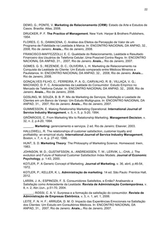 22
DEMO, G.; PONTE, V. Marketing de Relacionamento (CRM): Estado da Arte e Estudos de
Casos. Brasília: Atlas, 2008.
DRUCKER, P. F. The Practice of Management. New York: Harper & Brothers Publishers,
1954.
FLORES, C. S.; DAMACENA, C. Análise dos Efeitos da Percepção de Valor de um
Programa de Fidelidade na Lealdade à Marca. In: ENCONTRO NACIONAL DA ANPAD, 32.,
2008, Rio de Janeiro. Anais... Rio de Janeiro, 2008.
FRANCISCO-MAFFEZZOLLI, E. C. Qualidade do Relacionamento, Lealdade e Resultado
Financeiro dos Usuários de Telefonia Celular; Uma Possível Contra Regra. In: ENCONTRO
NACIONAL DA ANPAD, 31., 2007, Rio de Janeiro. Anais... Rio de Janeiro, 2007.
GOMES, G. S.; REZENDE, D. C.; OLIVEIRA, L. H. Marketing de Relacionamento na
Conquista da Lealdade do Cliente: Um Estudo comparado entre Médicos Mineiros e
Paulistanos. In: ENCONTRO NACIONAL DA ANPAD, 32., 2008, Rio de Janeiro. Anais...
Rio de Janeiro, 2008.
GONÇALVES FILHO, C.; FERREIRA, P. A. G.; CARVALHO, R. B.; VILLAÇA, V. G.;
MACHADO, D. F. C. Antecedentes da Lealdade do Consumidor: Estudo Empírico no
Mercado de Telefonia Celular. In: ENCONTRO NACIONAL DA ANPAD, 32., 2008, Rio de
Janeiro. Anais... Rio de Janeiro, 2008.
GOSLING, M. SOUZA, B. B. P. Mix de Marketing de Serviços, Satisfação e Leadade de
Clientes em um Banco de Varejo: Um Estudo Multigrupos. In: ENCONTRO NACIONAL DA
ANPAD, 31., 2007, Rio de Janeiro. Anais... Rio de Janeiro, 2007.
GUMMESSON, E. Making Relationship Marketing Operational. International Journal of
Service Industry Management, v. 5, n. 5, p. 5-20, 1994.
GRÖNROOS, C. From Marketing Mix to Relationship Marketing. Management Decision, v.
32, n. 2, p.4-20, 1994.
______. Marketing: gerenciamento e serviços. 2 ed. Rio de Janeiro: Elsevier, 2003.
HALLOWELL, R. The relationships of customer satisfaction, customer loyalty and
profitability: an empirical study. International Journal of Service Industry Management,
Boston, v. 7, n. 4, p. 27-42, 1996.
HUNT, S. D. Marketing Theory: The Philosophy of Marketing Science. Homewood: Irwin,
1983.
JOHNSON, M. D.; GUSTAFSSON, A.; ANDREASSEN, T. W.; LERVIK, L.; CHA, J. The
evolution and Future of National Customer Satisfaction Index Models. Journal of Economic
Psychology, p. 1-43, 2000.
KOTLER, P. A Generic Concept of Marketing. Journal of Marketing, v. 36, abril, p.46-54,
1972.
KOTLER, P.; KELLER, K. L. Administração de marketing. 14 ed. São Paulo: Prentice Hall,
2012.
LARÁN, J. A.; ESPINOZA, F. S. Consumidores Satisfeitos, e Então? Analisando a
Satisfação como Antecedente da Lealdade. Revista de Administração Contemporânea, v.
8, n. 2, Abr./Jun., p.51-70, 2004.
______; ROSSI, C. A. V. Surpresa e a formação da satisfação do consumidor. Revista de
Administração de Empresas Eletrônica, v. 5, n. 1, art. 1, 2006.
LEITE, F. N. H. F.; ARRUDA, D. M. O. Impacto das Experiências Emocionais na Satisfação
dos Clientes: Um Estudo em Consultórios Médicos. In: ENCONTRO NACIONAL DA
ANPAD, 31., 2007, Rio de Janeiro. Anais... Rio de Janeiro, 2007.
 