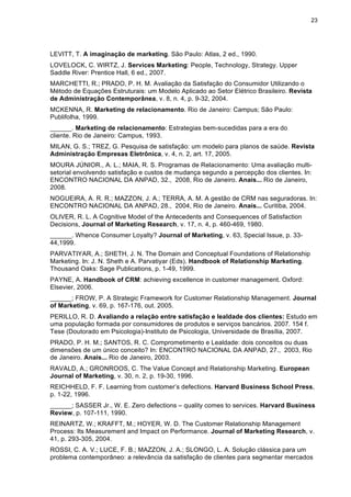 23
LEVITT, T. A imaginação de marketing. São Paulo: Atlas, 2 ed., 1990.
LOVELOCK, C. WIRTZ, J. Services Marketing: People, Technology, Strategy. Upper
Saddle River: Prentice Hall, 6 ed., 2007.
MARCHETTI, R.; PRADO, P. H. M. Avaliação da Satisfação do Consumidor Utilizando o
Método de Equações Estruturais: um Modelo Aplicado ao Setor Elétrico Brasileiro. Revista
de Administração Contemporânea, v. 8, n. 4, p. 9-32, 2004.
MCKENNA, R. Marketing de relacionamento. Rio de Janeiro: Campus; São Paulo:
Publifolha, 1999.
______. Marketing de relacionamento: Estrategias bem-sucedidas para a era do
cliente. Rio de Janeiro: Campus, 1993.
MILAN, G. S.; TREZ, G. Pesquisa de satisfação: um modelo para planos de saúde. Revista
Administração Empresas Eletrônica, v. 4, n. 2, art. 17, 2005.
MOURA JÚNIOR., A. L.; MAIA, R. S. Programas de Relacionamento: Uma avaliação multi-
setorial envolvendo satisfação e custos de mudança segundo a percepção dos clientes. In:
ENCONTRO NACIONAL DA ANPAD, 32., 2008, Rio de Janeiro. Anais... Rio de Janeiro,
2008.
NOGUEIRA, A. R. R.; MAZZON, J. A.; TERRA, A. M. A gestão de CRM nas seguradoras. In:
ENCONTRO NACIONAL DA ANPAD, 28., 2004, Rio de Janeiro. Anais... Curitiba, 2004.
OLIVER, R. L. A Cognitive Model of the Antecedents and Consequences of Satisfaction
Decisions, Journal of Marketing Research, v. 17, n. 4, p. 460-469, 1980.
______. Whence Consumer Loyalty? Journal of Marketing, v. 63, Special Issue, p. 33-
44,1999.
PARVATIYAR, A.; SHETH, J. N. The Domain and Conceptual Foundations of Relationship
Marketing. In: J. N. Sheth e A. Parvatiyar (Eds). Handbook of Relationship Marketing.
Thousand Oaks: Sage Publications, p. 1-49, 1999.
PAYNE, A. Handbook of CRM: achieving excellence in customer management. Oxford:
Elsevier, 2006.
______; FROW, P. A Strategic Framework for Customer Relationship Management. Journal
of Marketing, v. 69, p. 167-176, out. 2005.
PERILLO, R. D. Avaliando a relação entre satisfação e lealdade dos clientes: Estudo em
uma população formada por consumidores de produtos e serviços bancários. 2007. 154 f.
Tese (Doutorado em Psicologia)-Instituto de Psicologia, Universidade de Brasília, 2007.
PRADO, P. H. M.; SANTOS, R. C. Comprometimento e Lealdade: dois conceitos ou duas
dimensões de um único conceito? In: ENCONTRO NACIONAL DA ANPAD, 27., 2003, Rio
de Janeiro. Anais... Rio de Janeiro, 2003.
RAVALD, A.; GRONROOS, C. The Value Concept and Relationship Marketing. European
Journal of Marketing, v. 30, n. 2, p. 19-30, 1996.
REICHHELD, F. F. Learning from customer’s defections. Harvard Business School Press,
p. 1-22, 1996.
______; SASSER Jr., W. E. Zero defections – quality comes to services. Harvard Business
Review, p. 107-111, 1990.
REINARTZ, W.; KRAFFT, M.; HOYER, W. D. The Customer Relationship Management
Process: Its Measurement and Impact on Performance. Journal of Marketing Research, v.
41, p. 293-305, 2004.
ROSSI, C. A. V.; LUCE, F. B.; MAZZON, J. A.; SLONGO, L. A. Solução clássica para um
problema contemporâneo: a relevância da satisfação de clientes para segmentar mercados
 