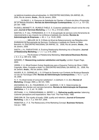 24
na telefonia brasileira pós-privatizações. In: ENCONTRO NACIONAL DA ANPAD, 28.,
2004, Rio de Janeiro. Anais... Rio de Janeiro, 2004.
______; SLONGO, L. A. Pesquisa de Satisfação de Clientes: o Estado-da-Arte e Proposição
de um Método Brasileiro. Revista de Administração Contemporânea, v.2, n.1, p. 101-125,
jan./abr. 1998.
RUSSELL-BENNETT, R.; RUNDLE-THIELE, S. Customer satisfaction should not be the only
goal. Journal of Services Marketing, v. 7, n. 18, p. 514-523, 2004.
SANTOS, C. P. dos.; FERNANDES, D. V. H. A recuperação de serviços como ferramenta de
relacionamento e seu impacto na confiança e lealdade dos clientes. Revista de
Administração de Empresas, v. 48, n. 1, p. 10-24, 2008.
______;______; MELLER, M. R. O Efeito do Nível de Relacionamento nas Relações entre
Avaliadores da Recuperação de Serviços, Confiança e Lealdade do Cliente no Setor
Bancário. In: ENCONTRO NACIONAL DA ANPAD, 32., 2008, Rio de Janeiro. Anais... Rio
de Janeiro, 2008.
SHETH, J. N.; PARVATIYAR, A. Evolving Relationship Marketing into a Discipline. Journal
of Relationship Marketing, v. 1, n. 1, p. 3-16, 2002.
______;______.The Evolution of Relationship Marketing. International Business Review,
v. 4, n. 4, p. 397-418, 1995.
SZWARC, P. Researching customer satisfaction and loyalty. London: Kogan Page,
2005.
VIEIRA, V. A. Afinal Existem Outras Seqüências para o Esquema Teórico de Oliver (1999):
Cognição, Afeto, Conação e Ação? In: ENCONTRO NACIONAL DA ANPAD, 32., 2008, Rio
de Janeiro. Anais... Rio de Janeiro, 2008.
XAVIER, R. O.; DORNELAS, J. S. O Papel do Gerente num Contexto de Mudança Baseada
no Uso da Tecnologia CRM. Revista de Administração Contemporânea, v. 10, n. 1, p. 9-
30, 2006.
Yi, Y. “A critical review of consumer satisfaction”, in Zeithaml, V. A. (Ed.) Review of
Marketing. Chicago: AMA, p. 68-123, 1990.
ZACHARIAS, M. L. B.; FIGUEIREDO, K. F.; ALMEIDA, V. M. C. Determinantes da
satisfação dos clientes com serviços bancários. Revista de Administração de Empresas
Eletrônica, v. 7, n. 2, art. 18, 2008.
ZEITHAML, V. A.; PARASURAMAN, A.; BERRY, L. L. Delivering quality service: balancing
customer perceptions and expectations. New York: The Free Press, 1990.
ZINELDIN, M. The royalty of loyalty: CRM, quality and retention. Journal of Consumer
Marketing, v. 23, n. 7, p. 430–437, 2006.
WEBSTER Jr., F. E. The Rediscovery of the Marketing Concept. Business Horizons,
mai./jun. 1988.
 