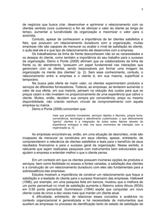 3
de negócios que busca criar, desenvolver e aprimorar o relacionamento com os
clientes centrais (core customers) a fim de otimizar o valor do cliente ao longo do
tempo, aumentar a lucratividade da organização e maximizar o valor para o
acionista.
Contudo, apesar de conhecerem a importância de ter clientes satisfeitos e
fiéis, que possuem um relacionamento duradouro com a organização, muitas
empresas não são capazes de mensurar ou avaliar o nível de satisfação do cliente,
o quão leal ele é e que tipo de relacionamento ele desenvolve com a empresa.
Os trabalhadores da linha de frente desconhecem não só as necessidades e
os desejos do cliente, como também a importância do seu trabalho para o sucesso
da organização. Demo e Ponte (2008) afirmam que os colaboradores da linha de
frente ou do atendimento “possuem um papel fundamental nas interações que
gerenciam com os clientes, sendo responsáveis por formar uma imagem da
organização na mente dos clientes” (p. 2). Sem esse conhecimento, contudo, o
relacionamento entre a empresa e o cliente é, em sua maioria, superficial e
temporário.
Na busca pela oferta de maior valor, os clientes experimentam produtos e
serviços de diferentes fornecedores. Todavia, as empresas, ao tentarem aumentar o
valor de sua oferta, em sua maioria, pensam na redução dos custos para que os
preços caiam e não investem no proporcionamento de uma experiência que cative o
cliente. Muitos, então, decidem sua compra por conveniência, preço ou mesmo
disponibilidade, não criando nenhum vínculo de comprometimento com aquela
empresa ou marca.
Demo e Ponte (2008) concordam que:
mais que produtos inovadores, serviços rápidos e flexíveis, preços bons,
conveniência, tecnologia e atendimento customizado, o que efetivamente
“ganha” clientes é a integração de todos estes fatores através da
experiência entregue a eles nos seus momentos de interação com a
organização (p. 3).
As empresas encontram-se, então, em uma situação de desnorteio, onde são
incapazes de mensurar os construtos em seus clientes, apesar, entretanto, de
compreenderem a relevância de clientes satisfeitos e leais para o benefício de seus
resultados financeiros e para o sucesso geral da organização. Nesse sentido, é
relevante que sejam realizadas pesquisas com instrumentos bem estruturados que
ajudem a empresa a entender melhor o que o cliente pensa.
Em um contexto em que os clientes possuem inúmeras opções de produtos e
serviços, bem como facilidade no acesso a fontes variadas, a satisfação dos clientes
e a construção de um relacionamento duradouro com eles são fundamentais para a
sobressalência das empresas.
Estudos mostram a importância de construir um relacionamento que foque a
satisfação e a leadade do cliente para o sucesso financeiro das empresas. Hallowell
(1996), por exemplo, em uma pesquisa feita em bancos, mostrou que a melhora de
um ponto percentual no nível de satisfação aumenta o Retorno sobre Ativos (ROA)
em 0.59 ponto percentual. Gummesson (1994) expõe que conquistar um novo
cliente custa de cinco a dez vezes mais que manter um cliente atual.
A dificuldade, entretanto, de relacionar esses conceitos e avaliá-los no
contexto organizacional é generalizada e há necessidade de instrumentos que
auxiliem as empresas no processo de identificação tanto do estado de satisfação de
 