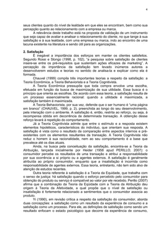 4
seus clientes quanto do nível de lealdade em que eles se encontram, bem como sua
percepção quanto ao relacionamento com a empresa ou marca.
A relevância deste trabalho está na proposta de validação de um instrumento
que seja capaz de avaliar e analisar o relacionamento do cliente, no que tange à sua
satisfação e à sua lealdade, com uma empresa ou marca, indo ao encontro de uma
lacuna existente na literatura e sendo útil para as organizações.
2. Satisfação
É inegável a importância dos esforços em manter os clientes satisfeitos.
Segundo Rossi e Slongo (1998, p. 102), “a pesquisa sobre satisfação de clientes
insere-se entre os pré-requisitos que sustentam ações eficazes de marketing”. A
percepção da importância da satisfação tem levado inúmeros autores a
desenvolverem estudos e teorias no sentido de analisa-la e explicar como ela é
formada.
Chauvel (1999) compila três importantes teorias a respeito da satisfação: a
Teoria Econômica, a Teoria Behaviorista e a Teoria Cognitivista.
A Teoria Econômica pressupõe que toda compra envolve uma escolha,
efetuada em função da busca de maximização de sua utilidade. Essa busca é o
princípio que orienta as escolhas. De acordo com essa teoria, a satisfação resulta de
um processo essencialmente racional: quando a utilidade é maximizada, a
satisfação também é maximizada.
A Teoria Behaviorista, por sua vez, defende que o ser humano é “uma página
em branco” (CHAUVEL, 1999, p. 2), preenchida ao longo do seu desenvolvimento,
pela interação com o ambiente. A satisfação é, então, restrita ao reforço, ou seja, à
recompensa obtida em decorrência de determinada transação. A obtenção desse
reforço levará à repetição do comportamento.
Já a Teoria Cognitivista admite que entre o estímulo e a resposta existem
elementos hipotéticos, característicos do indivíduo, que orientam sua resposta. A
satisfação é vista como o resultado da comparação entre aspectos internos e pré-
existentes com os elementos resultantes da transação. A Teoria Cognitivista não
reduz o homem à sua racionalidade, nem ao seu comportamento é a base que
prevalece até os dias atuais.
Ainda, na busca pela conceituação da satisfação, encontra-se a Teoria da
Atribuição, lançada inicialmente por Heider (1958 apud PERILLO, 2007): o
consumidor percebe os resultados de uma transação e atribui a responsabilidade
por sua ocorrência a si próprio ou a agentes externos. A satisfação é geralmente
atribuída ao próprio consumidor, enquanto que a insatisfação é incorrida como
responsabilidade de agentes externos. Essa teoria, entretanto, não tem sido alvo de
atenção de estudos recentes.
Outra teoria referente à satisfação é a Teoria da Equidade, que trabalha com
o senso de justiça: há satisfação quando o esforço percebido pelo consumidor para
obtenção do produto ou serviço é compatível ao valor por ele recebido. Perillo (2007)
afirma que a combinação da Teoria da Eqüidade com a Teoria da Atribuição deu
origem à Teoria da Afetividade, a qual propõe que o nível de satisfação ou
insatisfação é fortemente relacionado a sentimentos que o consumidor associa ao
produto.
Yi (1990), em revisão crítica a respeito da satisfação do consumidor, aborda
duas concepções: a satisfação como um resultado da experiência de consumo e a
satisfação como um processo. Para ele, as definições de satisfação como sendo um
resultado enfocam o estado psicológico que decorre da experiência de consumo,
 
