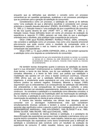 5
enquanto que as definições que abordam o conceito como um processo
concentram-se em questões perceptuais, avaliativas e em processos psicológicos
que se combinam para a geração da satisfação do consumidor.
Considerando-a como um processo, a satisfação do cliente já foi definida
como “uma avaliação de que a alternativa escolhida é consistente com crenças
anteriores a respeito daquela alternativa” (ENGEL; BLACKWELL,1982, p. 501 apud
YI, 1990, p. 2, tradução nossa) e “uma avaliação de que a experiência (de consumo)
foi tão boa quanto deveria ter sido” (HUNT 1977, p. 459 apud YI, 1990, p. 2,
tradução nossa). Essas definições levam em conta um processo de avaliação da
experiência e, segundo Yi (1990), parecem ser mais úteis do que a abordagem
orientada para o resultado, pois analisam toda a experiência de consumo.
Oliver (1996 apud RUSSEL-BENNET; RUNDLE-THIELE, 2004), entretanto,
não considera a satisfação como um processo, mas como uma resposta emocional
pós-consumo que pode ocorrer como o resultado da comparação entre o
desempenho esperado com o real ou mesmo um resultado que ocorre sem a
comparação das expectativas.
Oliver (1997, p. 13, apud LARÁN; ESPINOZA, 2004, p. 53) também apresenta
a satisfação como uma resposta ao contentamento do consumidor,
o julgamento de que uma característica do produto ou serviço, ou o produto
ou serviço em si, ofereceu (ou está oferecendo) um nível prazeroso de
contentamento relativo ao consumo, incluindo níveis maiores ou menores
de contentamento.
Há também teorias divergentes quanto à estrutura da satisfação do cliente:
qual é a sua dimensão? Unidimensional ou multidimensional? Yi (1990) apresenta
duas teorias: a teoria de dois fatores, que diz que satisfação e insatisfação são
conceitos diferentes; e a teoria do fator único, que postula que satisfação e
insatisfação são opostos em um único e bipolar continuum (contínuo). Chauvel
(1999) afirma que, por ser a satisfação definida como uma avaliação, um
julgamento, é amplamente aceito expressá-la em uma única dimensão, indo do
extremo positivo ao extremo negativo. Entretanto, Bloemer e Kasper (1995)
argumentam que os antecedentes e as consequências da satisfação são diferentes
dos antecedentes e das consequências da insatisfação e, portanto, a estes
construtos deveriam ser estudados separadamente, desconsiderando a visão de um
continuum. Ao considerar a satisfação e a insatisfação como diferentes conceitos, é
preciso objetivar a minimização da insatisfação além da maximização da satisfação.
Se, no entanto, a satisfação é aceita como um único construto, apenas o objetivo de
maximização da satisfação do cliente já seria suficiente.
A maioria dos estudos realizados nas últimas duas décadas parecem
concordar com a abordagem multidimensional, visto que consideram
simultaneamente diversas variáveis e tendem a excluir a possibilidade de se
aprender algo significativo sobre o assunto a partir da investigação de um único fator
(BORADBRIDGE; MARSHALL, 1995; KOLODINSKY, 1995; BLODGETT et al., 1995;
SWAN; OLIVER, 1989; RICHIN, 1983 apud CHAUVEL, 1999).
Apesar da variedade de teorias relativas à satisfação, é o paradigma da
desconfirmação das expectativas que possui maior aceitação e permanece como um
suporte teórico consistente. Sendo assim, neste trabalho, adota-se aqui o paradigma
da desconfirmação das expectativas como teoria fundamental para a definição de
satisfação e considera-se este construto como um resultado da avaliação da
experiência de consumo. É válido ressaltar, todavia, que a consideração da
 