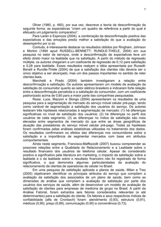 7
Oliver (1980, p. 460), por sua vez, descreve a teoria da desconfirmação da
seguinte forma: as expectativas “criam um quadro de referência a partir do qual é
efetuado um julgamento comparativo”.
Para Larán e Espinoza (2004), a combinação da desconfirmação positiva das
expectativas e das emoções prediz melhor a satisfação do que a avaliação do
desempenho por si só.
Contudo, é interessante destacar os resultados obtidos por Ringham, Johnson
e Morton (1994 apud RUSSELL-BENNETT; RUNDLE-THIELE, 2004) em sua
pesquisa no setor de serviços, onde a desconfirmação de expectativas teve um
efeito direto maior na lealdade que na satisfação. A partir do método de regressão
múltipla, os autores chegaram a um coeficiente de regressão de 0,12 para satisfação
e 0,28 para lealdade. Esses resultados realçam a idéia apresentada por Russell-
Benett e Rundle-Thiele (2004) de que a satisfação dos clientes não deveria ser o
único objetivo a ser alcançado, mas um dos passos importantes no sentido de reter
clientes leais.
Marchetti e Prado (2004) também investigaram a relação entre
desconfirmação e satisfação. Os autores apresentaram um modelo de avaliação da
satisfação do consumidor quanto ao setor elétrico brasileiro e indicaram forte relação
entre a desconfirmação percebida e a satisfação do consumidor, com um coeficiente
padronizado acima de 0,60 para a maior parte das companhias pesquisadas.
Rossi, Luce, Mazzon e Slongo (2004) apresentaram os resultados de uma
pesquisa para a segmentação de mercado do serviço móvel celular pré-pago, tendo
como variável de segmentação a satisfação dos usuários do serviço. Os autores
testaram três hipóteses relacionadas à segmentação de mercado: (1) há diferenças
significativas no nível de satisfação dos usuários; (2) há diferenças no perfil dos
usuários de cada segmento; (3) as diferenças no índice de satisfação são mais
elevadas entre segmentos de mercado do que entre as áreas geográficas de
atuação das prestadoras do serviço móvel celular pré-pago. Todas as hipóteses
foram confirmadas pelas análises estatísticas utilizadas no tratamendo dos dados.
Os resultados confirmaram os efeitos das diferenças nos consumidores sobre a
satisfação e a importância de segmentar mercados com base em atributos
comportamentais.
Ainda neste segmento, Francisco-Maffezzolli (2007) buscou compreender as
possíveis relações entre a Qualidade do Relacionamento e a Lealdade sobre o
resultado financeiro dos usuários de telefonia celular. Apesar de considerado
positivo e significativo pela literatura em marketing, o impacto da satisfação sobre a
lealdade e o da lealdade sobre o resultado financeiro não foi registrado de forma
significativa, o que demonstra algumas particularidades da avaliação do
relacionamento de clientes de operadoras de celular no Brasil.
Em uma pesquisa de satisfação aplicada a planos de saúde, Milan e Trez
(2005) objetivaram identificar os principais atributos do serviço que compõem a
avaliação da satisfação dos associados de um plano de saúde, bem como as
dimensões de análise que compõem a avaliação da satisfação por parte dos
usuários dos serviços de saúde, além de desenvolver um modelo de avaliação de
satisfação de clientes para empresas de medicina de grupo no Brasil. A partir da
Análise Fatorial, foram extraídos seis fatores considerados relevantes (e até
determinantes) para a satisfação do cliente. Os fatores e seus respectivos índices de
confiabilidade (alfa de Cronbach) foram: atendimento (0,93), estrutura (0,91),
médicos (0,90), preço (0,89), comunicação (0,90) e conveniência (0,73).
 