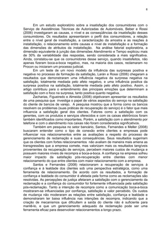 8
Em um estudo exploratório sobre a insatisfação dos consumidores com o
Serviço de Assistências Técnicas de Autorizadas de Automóveis, Beber e Rossi
(2006) investigaram as causas, o nível e as conseqüências da insatisfação desses
consumidores. Os resultados apresentaram o perfil dos consumidores, a relação
entre o nível geral de insatisfação, a caracterização da amostra e as reações à
instatisfação, o relacionamento entre causas e nível de instatisfação e a formação
das dimensões de atributos da instatisfação. Na análise fatorial exploratória, a
dimensão equivalente à junção das dimensões Atendimento e Tempo explicou mais
de 30% da variabilidade das respostas, sendo considerada a mais significativa.
Ainda, constatou-se que os consumidores desse serviço, quando insatisfeitos, não
apenas fizeram boca-a-boca negativo, mas, na maioria dos casos, reclamaram no
Procon ou iniciaram um processo judicial.
Em um teste de um novo modelo da influência das surpresas positiva e
negativa no processo de formação da satisfação, Larán e Rossi (2006) chegaram a
resultados que demonstraram uma influência negativa da surpresa negativa na
satisfação, totalmente mediada pelo afeto negativo, e uma influência positiva da
surpresa positiva na satisfação, totalmente mediada pelo afeto positivo. Assim, o
artigo contribuiu para o entendimento das principais emoções que determinam a
satisfação com o foco na surpresa, tanto positiva quanto negativa.
Zacharias, Figueiredo e Almeida (2008) objetivaram apresentar os resultados
de uma pesquisa que investiga o papel de vários aspectos do serviço na satisfação
do cliente de bancos de varejo. A pesquisa mostrou que a forma como os bancos
resolvem os problemas (suas práticas de recuperação do serviço) é o fator que mais
influencia a satisfação geral dos clientes. Fatores como a satisfação com os
gerentes, com os produtos e serviços oferecidos e com os caixas eletrônicos foram
também identificados como importantes. Porém, a satisfação com o atendimento por
telefone e com o atendimento nos caixas não foram considerados significativos.
Também em pesquisa no setor bancário, Santos, Fernandes e Meller (2008)
buscaram entender como o tipo de conexão entre clientes e empresas pode
influenciar nos relacionamentos entre as avaliações a respeito do processo de
gerenciamento de reclamação e suas consequências. Seus resultados sugeriram
que os clientes com fortes relacionamentos não avaliam de maneira mais amena as
transgressões que a empresa comete, mas valorizam mais os resultados tangíveis
provenientes da recuperação de serviços, percebem maiores custos de mudança e
possuem maiores níveis de recompra e boca-a-boca. A confiança na empresa sofreu
maior impacto da satisfação pós-recuperação entre clientes com menor
relacionamento do que entre clientes com maior relacionamento com a empresa.
Santos e Fernandes (2008) relacionaram a recuperação de serviços à
confiança e à lealdade dos clientes sob uma perspectiva estratégica, como uma
ferramenta de relacionamento. De acordo com os resultados, a formação de
confiança e lealdade do consumidor é afetada pela forma como as reclamações são
resolvidas. As percepções de justiça afetaram a satisfação com o gerenciamento da
reclamação e a confiança do consumidor foi fortemente influenciada pela satisfação
pós-reclamação. Tanto a intenção de recompra como a comunicação boca-a-boca
mostraram-se influenciadas por confiança, satisfação e valor percebido. Os custos
de mudança não moderaram as relações entre satisfação, confiança e lealdade e
demonstraram ter baixa influência nas intenções de recompra, indicando que a
criação de mecanismos que dificultem a saída do cliente não é suficiente para
mantê-lo, e que um gerenciamento adequado da reclamação pode ser uma
ferramenta eficaz para desenvolver relacionamentos a longo prazo.
 
