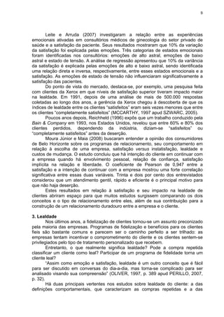 9
Leite e Arruda (2007) investigaram a relação entre as experiências
emocionais ativadas em consultórios médicos de ginecologia do setor privado de
saúde e a satisfação da paciente. Seus resultados mostraram que 10% da variação
da satisfação foi explicada pelas emoções. Três categorias de estados emocionais
foram identificadas nos consultórios: emoções de alto astral, emoções de baixo
astral e estado de tensão. A análise de regressão apresentou que 10% da variância
da satisfação é explicada pelas emoções de alto e baixo astral, sendo identificada
uma relação direta e inversa, respectivamente, entre esses estados emocionais e a
satisfação. As emoções de estado de tensão não influenciaram significativamente a
satisfação das pacientes.
Do ponto de vista do mercado, destaca-se, por exemplo, uma pesquisa feita
com clientes da Xerox em que níveis de satisfação superior tiveram impacto maior
na lealdade. Em 1991, depois de uma análise de mais de 500.000 respostas
coletadas ao longo dos anos, a gerência da Xerox chegou à descoberta de que os
índices de lealdade entre os clientes “satisfeitos” eram seis vezes menores que entre
os clientes “completamente satisfeitos” (MCCARTHY, 1997 apud SZWARC, 2005).
Poucos anos depois, Reichheld (1996) expôs que um trabalho conduzido pela
Bain & Company em 1993, nos Estados Unidos, revelou que entre 60% e 80% dos
clientes perdidos, dependendo da indústria, diziam-se “satisfeitos” ou
“completamente satisfeitos” antes da deserção.
Moura Júnior e Maia (2008) buscaram entender a opinião dos consumidores
de Belo Horizonte sobre os programas de relacionamento, seu comportamento em
relação à escolha de uma empresa, satisfação versus instatisfação, lealdade e
custos de mudança. O estudo concluiu que há intenção do cliente em continuar com
a empresa quando há envolvimento pessoal, relação de confiança, satisfação
implícita na relação e liberdade. O coeficiente de Pearson de 0,947 entre a
satisfação e a intenção de continuar com a empresa mostrou uma forte correlação
significativa entre essas duas variáveis. Trinta e dois por cento dos entrevistados
considerou que um atendimento gentil, rápido e eficiente é o principal motivo para
que não haja deserção.
Estes resultados em relação à satisfação e seu impacto na lealdade de
clientes abriram espaço para que muitos estudos surgissem comparando os dois
conceitos e o tipo de relacionamento entre eles, além de sua contribuição para a
construção de um relacionamento duradouro entre a empresa e o cliente.
3. Lealdade
Nos últimos anos, a fidelização de clientes tornou-se um assunto preconizado
pela maioria das empresas. Programas de fidelização e benefícios para os clientes
fieis são bastante comuns e parecem ser o caminho perfeito a ser trilhado: as
empresas tentam incentivar o comprometimento do cliente e os clientes sentem-se
privilegiados pelo tipo de tratamento personalizado que recebem.
Entretanto, o que realmente significa lealdade? Pode a compra repetida
classificar um cliente como leal? Participar de um programa de fidelidade torna um
cliente leal?
“Assim como emoção e satisfação, lealdade é um outro conceito que é fácil
para ser discutido em conversas do dia-a-dia, mas torna-se complicado para ser
analisado visando sua compreensão” (OLIVER, 1997, p. 389 apud PERILLO, 2007,
p. 32).
Há duas principais vertentes nos estudos sobre lealdade do cliente: a das
definições comportamentais, que caracterizam as compras repetidas e a das
 