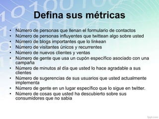 Defina sus métricas
•   Número de personas que llenan el formulario de contactos
•   Número de personas influyentes que twittean algo sobre usted
•   Número de blogs importantes que lo linkean
•   Número de visitantes únicos y recurrentes
•   Número de nuevos clientes y ventas
•   Número de gente que usa un cupón específico asociado con una
    campaña
•   Número de minutos al día que usted lo hace agradable a sus
    clientes
•   Número de sugerencias de sus usuarios que usted actualmente
    implementa
•   Número de gente en un lugar específico que lo sigue en twitter.
•   Número de cosas que usted ha descubierto sobre sus
    consumidores que no sabia
 